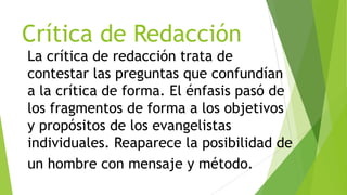 Crítica de Redacción
La crítica de redacción trata de
contestar las preguntas que confundían
a la crítica de forma. El énfasis pasó de
los fragmentos de forma a los objetivos
y propósitos de los evangelistas
individuales. Reaparece la posibilidad de
un hombre con mensaje y método.

 