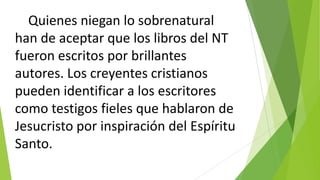 Quienes niegan lo sobrenatural
han de aceptar que los libros del NT
fueron escritos por brillantes
autores. Los creyentes cristianos
pueden identificar a los escritores
como testigos fieles que hablaron de
Jesucristo por inspiración del Espíritu
Santo.

 
