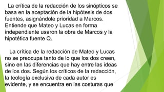La crítica de la redacción de los sinópticos se
basa en la aceptación de la hipótesis de dos
fuentes, asignándole prioridad a Marcos.
Entiende que Mateo y Lucas en forma
independiente usaron la obra de Marcos y la
hipotética fuente Q.
La crítica de la redacción de Mateo y Lucas
no se preocupa tanto de lo que los dos creen,
sino en las diferencias que hay entre las ideas
de los dos. Según los críticos de la redacción,
la teología exclusiva de cada autor es
evidente, y se encuentra en las costuras que

 