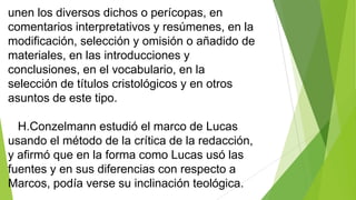 unen los diversos dichos o perícopas, en
comentarios interpretativos y resúmenes, en la
modificación, selección y omisión o añadido de
materiales, en las introducciones y
conclusiones, en el vocabulario, en la
selección de títulos cristológicos y en otros
asuntos de este tipo.
H.Conzelmann estudió el marco de Lucas
usando el método de la crítica de la redacción,
y afirmó que en la forma como Lucas usó las
fuentes y en sus diferencias con respecto a
Marcos, podía verse su inclinación teológica.

 