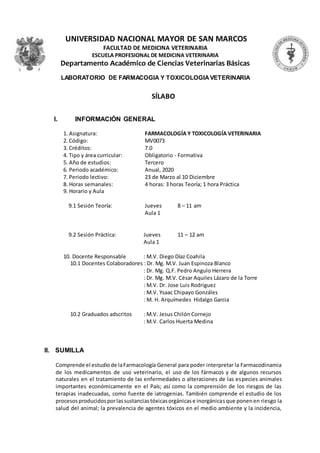 UNIVERSIDAD NACIONAL MAYOR DE SAN MARCOS
FACULTAD DE MEDICINA VETERINARIA
ESCUELA PROFESIONAL DE MEDICINA VETERINARIA
Departamento Académico de Ciencias Veterinarias Básicas
LABORATORIO DE FARMACOGIA Y TOXICOLOGIAVETERINARIA
SÍLABO
I. INFORMACIÓN GENERAL
1. Asignatura: FARMACOLOGÍA Y TOXICOLOGÍA VETERINARIA
2. Código: MV0073
3. Créditos: 7.0
4. Tipo y área curricular: Obligatorio - Formativa
5. Año de estudios: Tercero
6. Periodo académico: Anual, 2020
7. Periodo lectivo: 23 de Marzo al 10 Diciembre
8. Horas semanales: 4 horas: 3 horas Teoría; 1 hora Práctica
9. Horario y Aula
9.1 Sesión Teoría: Jueves 8 – 11 am
Aula 1
9.2 Sesión Práctica: Jueves 11 – 12 am
Aula 1
10. Docente Responsable : M.V. Diego Díaz Coahila
10.1 Docentes Colaboradores : Dr. Mg. M.V. Juan Espinoza Blanco
: Dr. Mg. Q.F. Pedro Angulo Herrera
: Dr. Mg. M.V. César Aquiles Lázaro de la Torre
: M.V. Dr. Jose Luis Rodriguez
: M.V. Ysaac Chipayo Gonzáles
: M. H. Arquímedes Hidalgo Garcia
10.2 Graduados adscritos : M.V. Jesus Chilón Cornejo
: M.V. Carlos Huerta Medina
II. SUMILLA
Comprende el estudiode laFarmacología General para poder interpretar la Farmacodinamia
de los medicamentos de uso veterinario, el uso de los fármacos y de algunos recursos
naturales en el tratamiento de las enfermedades o alteraciones de las especies animales
importantes económicamente en el País; así como la comprensión de los riesgos de las
terapias inadecuadas, como fuente de iatrogenias. También comprende el estudio de los
procesosproducidosporlassustanciastóxicasorgánicase inorgánicasque ponenen riesgo la
salud del animal; la prevalencia de agentes tóxicos en el medio ambiente y la incidencia,
 
