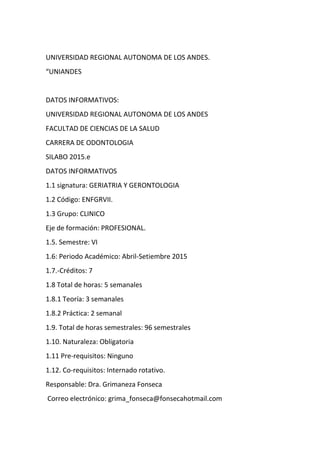UNIVERSIDAD REGIONAL AUTONOMA DE LOS ANDES.
“UNIANDES
DATOS INFORMATIVOS:
UNIVERSIDAD REGIONAL AUTONOMA DE LOS ANDES
FACULTAD DE CIENCIAS DE LA SALUD
CARRERA DE ODONTOLOGIA
SILABO 2015.e
DATOS INFORMATIVOS
1.1 signatura: GERIATRIA Y GERONTOLOGIA
1.2 Código: ENFGRVII.
1.3 Grupo: CLINICO
Eje de formación: PROFESIONAL.
1.5. Semestre: VI
1.6: Periodo Académico: Abril-Setiembre 2015
1.7.-Créditos: 7
1.8 Total de horas: 5 semanales
1.8.1 Teoría: 3 semanales
1.8.2 Práctica: 2 semanal
1.9. Total de horas semestrales: 96 semestrales
1.10. Naturaleza: Obligatoria
1.11 Pre-requisitos: Ninguno
1.12. Co-requisitos: Internado rotativo.
Responsable: Dra. Grimaneza Fonseca
Correo electrónico: grima_fonseca@fonsecahotmail.com
 