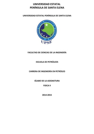 UNIVERSIDAD ESTATAL
PENÍNSULA DE SANTA ELENA
UNIVERSIDAD ESTATAL PENÍNSULA DE SANTA ELENA
FACULTAD DE CIENCIAS DE LA INGENIERÍA
ESCUELA DE PETRÓLEOS
CARRERA DE INGENIERÍA EN PETRÓLEO
SÍLABO DE LA ASIGNATURA
FISICA II
2014-2015
 