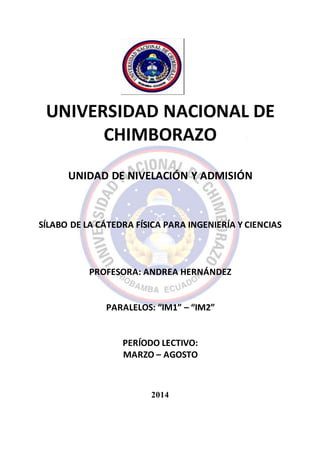 UNIVERSIDAD NACIONAL DE
CHIMBORAZO
UNIDAD DE NIVELACIÓN Y ADMISIÓN
SÍLABO DE LA CÁTEDRA FÍSICA PARA INGENIERÍA Y CIENCIAS
PROFESORA: ANDREA HERNÁNDEZ
PARALELOS: “IM1” – “IM2”
PERÍODO LECTIVO:
MARZO – AGOSTO
2014
 