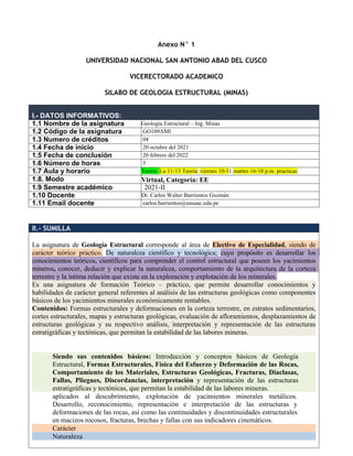 Anexo N° 1
UNIVERSIDAD NACIONAL SAN ANTONIO ABAD DEL CUSCO
VICERECTORADO ACADEMICO
SILABO DE GEOLOGIA ESTRUCTURAL (MINAS)
I.- DATOS INFORMATIVOS:
1.1 Nombre de la asignatura Geología Estructural – Ing. Minas
1.2 Código de la asignatura GO109AMI
1.3 Numero de créditos 04
1.4 Fecha de inicio 20 octubre del 2021
1.5 Fecha de conclusión 20 febrero del 2022
1.6 Número de horas 5
1.7 Aula y horario Teoría: Lu 11-13 Teoría: viernes 10-11 martes 16-18 p.m. practicas
1.8. Modo Virtual, Categoría: EE
1.9 Semestre académico 2021-II
1.10 Docente Dr. Carlos Walter Barrientos Guzmán
1.11 Email docente carlos.barrientos@unsaac.edu.pe
II.- SUMILLA
La asignatura de Geología Estructural corresponde al área de Electivo de Especialidad, siendo de
carácter teórico práctico. De naturaleza científico y tecnológica; cuyo propósito es desarrollar los
conocimientos teóricos, científicos para comprender el control estructural que poseen los yacimientos
mineros, conocer, deducir y explicar la naturaleza, comportamiento de la arquitectura de la corteza
terrestre y la íntima relación que existe en la exploración y explotación de los minerales.
Es una asignatura de formación Teórico – práctico, que permite desarrollar conocimientos y
habilidades de carácter general referentes al análisis de las estructuras geológicas como componentes
básicos de los yacimientos minerales económicamente rentables.
Contenidos: Formas estructurales y deformaciones en la corteza terrestre, en estratos sedimentarios,
cortes estructurales, mapas y estructuras geológicas, evaluación de afloramientos, desplazamientos de
estructuras geológicas y su respectivo análisis, interpretación y representación de las estructuras
estratigráficas y tectónicas, que permitan la estabilidad de las labores mineras.
Siendo sus contenidos básicos: Introducción y conceptos básicos de Geología
Estructural, Formas Estructurales, Física del Esfuerzo y Deformación de las Rocas,
Comportamiento de los Materiales, Estructuras Geológicas, Fracturas, Diaclasas,
Fallas, Pliegues, Discordancias, interpretación y representación de las estructuras
estratigráficas y tectónicas, que permitan la estabilidad de las labores mineras.
aplicados al descubrimiento, explotación de yacimientos minerales metálicos.
Desarrollo, reconocimiento, representación e interpretación de las estructuras y
deformaciones de las rocas, así como las continuidades y discontinuidades estructurales
en macizos rocosos, fracturas, brechas y fallas con sus indicadores cinemáticos.
Carácter
Naturaleza
 