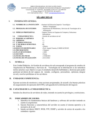 DIRECCIÓN REGIONAL DE EDUCACIÓN PASCO
INSTITUTO EDUCACIÓN SUPERIOR TECNOLOGICO PÚBLICO “OXAPAMPA”
Creación R.M. Nº 119-84-ED – Revalidado con R.D. N° 124-2006-ED
Jr. Enrique Bottger Nº 720 TELEFAX: 063-462079
www.istpoxapampa.edu.pe - Email: istoxapampa@hotmail.com
SÍLABO 2021-II
I. INFORMACIÓN GENERAL:
1.1. NOMBRE DE LA INSTITUCIÓN : Instituto de Educación Superior Tecnológico
Público “Oxapampa”
1.2. PROGRAMA DE ESTUDIOS : Arquitectura de Plataformas y Servicios de Tecnologías de la
Información
1.3. MÓDULO PROFESIONAL : Soporte Técnico en Equipos de Computo y Soluciones
Informáticas
1.4. UNIDAD DIDÁCTICA : Gestión de servidores de red
1.5. PERIODO ACADÉMICO :II
1.6. CRÉDITOS : 3
1.7. Nº HORAS SEMANAL : 5
1.8. Nº DE HORAS SEMESTRAL :90
1.9. TURNO : Diurno
1.10.DOCENTE RESPONSABLE : Prof. Angela Yesenia, CARHUAZ RUIZ
1.11.PRE REQUISITO : Ninguno
1.12.PLAN DE ESTUDIOS : 2020
1.13.SECCIÓN : Única
1.14.FECHA DE INICIO : 23/08/2021
1.15.FECHA DE FINALIZACIÓN : 24/12/2021
I. SUMILLA:
Esta Unidad Didáctica de Gestión de servidores de red corresponde al programa de estudios de
Arquitectura de Plataformas y Servicios de Tecnologías de la Información es de naturaleza
teórico practico cuyo objetivo es que el estudiante desarrolle habilidades y destrezas para poder
gestionar servidores de red capaces de instalar, configurar, personalizar, optimizar, integrar
en red y resolver problemas en los servidores
II. UNIDAD DE COMPETENCIA:
Ejecutar acciones de monitoreo y otras acciones programadas, de acuerdi a las buenas prácticas
de aseguramiento de operación dell CPD y salvaguarda de la información del negocio
III. CAPACIDAD DE LA UNIDAD DIDÁCTICA:
Instalara las directivas de servidores de redes, teniendo en cuenta los privilegios y restricciones.
IV. INDICADORES DE LOGRO:
1. Identifica los fundamentos básicos del hardware y software del servidor teniendo en
cuenta su arquitectura
2. Ejecuta funciones y características del servidor en cuenta el sistema operativo y la
normativa de la red
3. Instala servidores DHCP, WEB, FTP, SNMP y servidor de correo de acuerdo a los
estándares vigentes
 