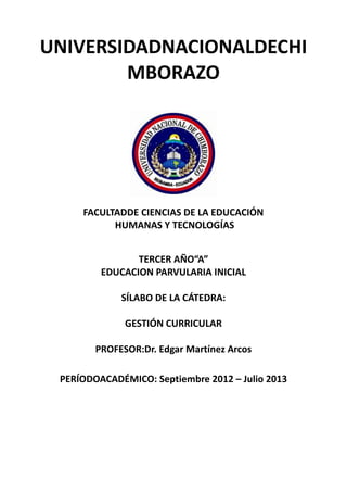 UNIVERSIDADNACIONALDECHI
MBORAZO
FACULTADDE CIENCIAS DE LA EDUCACIÓN
HUMANAS Y TECNOLOGÍAS
TERCER AÑO“A”
EDUCACION PARVULARIA INICIAL
SÍLABO DE LA CÁTEDRA:
GESTIÓN CURRICULAR
PROFESOR:Dr. Edgar Martínez Arcos
PERÍODOACADÉMICO: Septiembre 2012 – Julio 2013
 