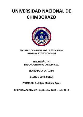 UNIVERSIDAD NACIONAL DE
CHIMBORAZO
FACULTAD DE CIENCIAS DE LA EDUCACIÓN
HUMANAS Y TECNOLOGÍAS
TERCER AÑO “A”
EDUCACION PARVULARIA INICIAL
SÍLABO DE LA CÁTEDRA:
GESTIÓN CURRICULAR
PROFESOR: Dr. Edgar Martínez Arcos
PERÍODO ACADÉMICO: Septiembre 2012 – Julio 2013
 