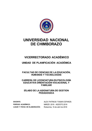 UNIVERSIDAD NACIONAL
DE CHIMBORAZO
VICERRECTORADO ACADÉMICO
UNIDAD DE PLANIFICACIÓN ACADÉMICA
FACULTAD DE CIENCIAS DE LA EDUCACIÓN,
HUMANAS Y TECNOLOGÍAS
CARRERA DE LICENCIATURA EN PSICOLOGÍA
EDUCATIVA ORIENTACIÓN VOCACIONAL Y
FAMILIAR
SÍLABO DE LA ASIGNATURA DE GESTION
PEDAGOGICA
DOCENTE: ALEX PATRICIO TOBAR ESPARZA
PERÍODO ACADÉMICO: MARZO 2018 - AGOSTO 2018
LUGAR Y FECHA DE ELABORACIÓN: Riobamba, 16 de abril de 2018
 