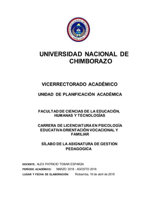 UNIVERSIDAD NACIONAL DE
CHIMBORAZO
VICERRECTORADO ACADÉMICO
UNIDAD DE PLANIFICACIÓN ACADÉMICA
FACULTAD DE CIENCIAS DE LA EDUCACIÓN,
HUMANAS Y TECNOLOGÍAS
CARRERA DE LICENCIATURA EN PSICOLOGÍA
EDUCATIVAORIENTACIÓN VOCACIONAL Y
FAMILIAR
SÍLABO DE LA ASIGNATURA DE GESTION
PEDAGOGICA
DOCENTE: ALEX PATRICIO TOBAR ESPARZA
PERÍODO ACADÉMICO: MARZO 2018 - AGOSTO 2018
LUGAR Y FECHA DE ELABORACIÓN: Riobamba, 16 de abril de 2018
 