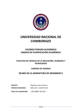 UNACH
UNIVERSIDAD NACIONAL DE
CHIMBORAZO
VICERRECTORADO ACADÉMICO
UNIDAD DE PLANIFICACIÓN ACADÉMICA
FACULTAD DE CIENCIAS DE LA EDUCACIÓN, HUMANAS Y
TECNOLOGÍAS
CARRERA DE IDIOMAS
SÍLABO DE LA ASIGNATURA DE GRAMMAR V
DOCENTE: Magdalena Ullauri Moreno
PERÍODO ACADÉMICO: ABRIL 2015 - AGOSTO 2015
FECHA DE ELABORACIÓN: 1 DE ABRIL DE 2015
 