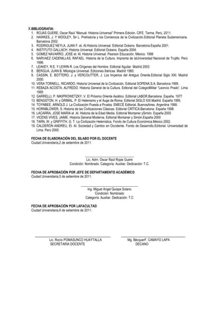 X.BIBLIOGRAFIA:
 1. ROJAS GUERE, Oscar Raúl “Manual: Historia Universal” Primera Edición. CIFE. Tarma, Perú, 2011.
 2. HAWKES, J. Y WOOLEY, Sir L. Prehistoria y los Comienzos de la Civilización.Editorial Planeta Sudamericana.
     Barcelona 2002.
 3. RODRIGUEZ NEYLA, JUAN F. et. Al.Historia Universal. Editorial Océano. Barcelona.España 2001.
 4. INSTITUTO GALLACH. Historia Universal. Editorial Océano. España 2004.
 5. GOMEZ NAVARRO, JOSE et. Al. Historia Universal. Pearson Educación. México. 1998
 6. NARVAEZ CADENILLAS, RAFAEL. Historia de la Cultura. Imprenta de laUniversidad Nacional de Trujillo. Perú
     1996.
 7. LEAKEY, R.E. Y LEWIN R. Los Orígenes del Hombre. Editorial Aguilar. Madrid 2003
 8. BERGUA, JUAN B. Mitología Universal. Ediciones Ibéricas. Madrid 1960.
 9. CASSIN, E. BOTTERO, J. y VERCOUTTER, J. Los Imperios del Antiguo Oriente.Editorial Siglo XXI. Madrid
     2000.
 10. VERA TORNELL, RICARDO. Historia Universal de la Civilización. Editorial SOPENA.S.A. Barcelona 1999.
 11. REBAZA ACOSTA, ALFREDO. Historia General de la Cultura. Editorial del ColegioMilitar “Leoncio Prado”. Lima
     1995
 12. GARRELLI, P. NIKIPROWETZKY, V. El Próximo Oriente Asiático. Editorial LABOR.Barcelona. España. 1977
 13. BENGSTON, H. y GRIMAL, P. El Helenismo y el Auge de Roma. Editorial SIGLO XXI.Madrid. España 1995.
 14. TOYNBEE, ARNOLD J. La Civilización Puesta a Prueba. EMECÉ Editorial. BuenosAires. Argentina 1999.
 15. HORNBLOWER, S. Historia de las Civilizaciones Clásicas. Editorial CRÍTICA.Barcelona. España 1998.
 16. LACARRA, JOSE MARIA et .Al. Historia de la Edad Media. Editorial Montaner ySimón. España 2000
 17. VICENS VIVES, JAIME. Historia General Moderna. Editorial Montaner y Simón.España 2000
 18. TARN, W. y GRIFFITH, G. T. La Civilización Helenística. Fondo de Cultura Económica.México 2002.
 19. CALDERÓN ANDREU, Et. Al. Sociedad y Cambio en Occidente. Fondo de Desarrollo.Editorial. Universidad de
     Lima. Perú 2000.

 FECHA DE ELABORACIÓN DEL SILABO POR EL DOCENTE
 Ciudad Universitaria,2 de setiembre de 2011.


                                      _____________________________
                                       Lic. Adm. Oscar Raúl Rojas Guere
                           Condición: Nombrado. Categoría: Auxiliar. Dedicación: T.C.

 FECHA DE APROBACIÓN POR JEFE DE DEPARTAMENTO ACADÉMICO
 Ciudad Universitaria,5 de setiembre de 2011.

                                   __________________________________
                                       Ing. Miguel Angel Quispe Solano
                                             Condición: Nombrado
                                      Categoría: Auxiliar. Dedicación: T.C

 FECHA DE APROBACIÓN POR LAFACULTAD
 Ciudad Universitaria,6 de setiembre de 2011.




             Lic. Rocío POMASUNCO HUAYTALLA                          Mg. BécquerF. CAMAYO LAPA
              SECRETARIA DOCENTE                                          DECANO
 