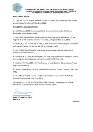 UNIVERSIDAD NACIONAL JOSÉ FAUSTINO SÁNCHEZ CARRIÓN
FACULTAD DE INGENIERÍA AGRARIAS, INDUSTRIAS ALIMENTARIAS Y AMBIENTAL
DEPARTAMENTO ACADÉMICO DE AGRONOMÍA Y ZOOTECNIA
BIBLIOGRAFIA BASICA
1.- Ugas R.S. Siura, F. Delgado dela Flor, A. Casas y J. Toledo 2000. Hortalizas, datos básicos
programada de hortalizas, UNALM, Lima, 202 p.
BIBLIOGRAFÍA COMPLEMENTARIA
2.- CAMASCA V.A. 1994. Horticultura práctica. Universidad Nacional San Cristóbal de
Huamanga. Ayacucho, Perú, 188 p.
3.- FAO. 1997. Manual técnico la huerta hidropónica popular. Curso audio visual. Oficina
Regional de la FAO para América latina y el Caribe, Santiago de Chile, Chile, 123 p
4.- ORIA A, R., J. VAL FALCÓN Y A. F. MAIRAL. 2008. Avances en maduración post-recolección
de frutas y hortalizas. Edit. Acribia, S.A. 737 p, Zaragoza, España.
5.- Reis FA 2002, Novo Manualde olirecultura, agrotecnologia moderna, produccion y
comercialización de hortalizas,
6.- Rodriguez A, M, Chang, M. Hoyos y FALCON 2004, Manual práctico de hidroponía, centro
de investigacion de Hidroponia y nutrición mineral, UNALM, Lima, 100p.
7.- Rubtzky V. Y K Piluck EDS. 1994 Plan Resourse of South East Asia N 8, Vegetables Procea,
Bogor Indonesia 412 p.
8.- TAPIA, B. 1994. Huerto con riego para familias campesinas. Escuela Kamayoc. Cusco, Perú,
192 p.
9.- VILLACHICA, H. 1996. Frutales y hortalizas promisorias de la Amazonía. Tratado de
cooperación Amazónica. Lima, Perú, 397 p.
10.- WILLS, R.H, F.H. LEE W.B. MCGLASON. 1984. Fisiología y manipulación de frutas y
hortalizas y su pos recolección. Edit. Acribia, Zaragoza, España.
---------------------------------
MARCO T. SANCHEZ CALLE
DOCENTE
AÑO2016.
 