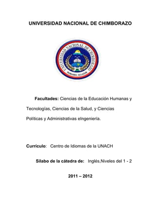 UNIVERSIDAD NACIONAL DE CHIMBORAZO
Facultades: Ciencias de la Educación Humanas y
Tecnologías, Ciencias de la Salud, y Ciencias
Políticas y Administrativas eIngeniería.
Currículo: Centro de Idiomas de la UNACH
Silabo de la cátedra de: Inglés,Niveles del 1 - 2
2011 – 2012
 