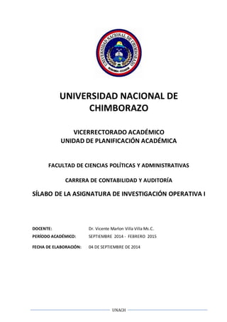UNIVERSIDAD NACIONAL DE 
CHIMBORAZO 
VICERRECTORADO ACADÉMICO 
UNIDAD DE PLANIFICACIÓN ACADÉMICA 
FACULTAD DE CIENCIAS POLÍTICAS Y ADMINISTRATIVAS 
CARRERA DE CONTABILIDAD Y AUDITORÍA 
SÍLABO DE LA ASIGNATURA DE INVESTIGACIÓN OPERATIVA I 
DOCENTE: Dr. Vicente Marlon Villa Villa Ms.C. 
PERÍODO ACADÉMICO: SEPTIEMBRE 2014 - FEBRERO 2015 
FECHA DE ELABORACIÓN: 04 DE SEPTIEMBRE DE 2014 
UNACH 
 