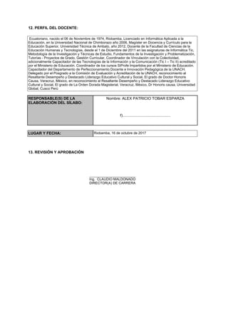 12. PERFIL DEL DOCENTE:
Ecuatoriano, nacido el 06 de Noviembre de 1974, Riobamba, Licenciado en Informática Aplicada a la
Educación, en la Universidad Nacional de Chimborazo año 2006, Magíster en Docencia y Currículo para la
Educación Superior, Universidad Técnica de Ambato, año 2012, Docente de la Facultad de Ciencias de la
Educación Humanas y Tecnologías, desde el 1 de Diciembre del 2011 en las asignaturas de Informática Tic,
Metodología de la Investigación y Técnicas de Estudio, Fundamentos de la Investigación y Problematización,
Tutorías - Proyectos de Grado, Gestión Curricular, Coordinador de Vinculación con la Colectividad,
adicionalmente Capacitador de las Tecnologías de la Información y la Comunicación (Tic I – Tic II) acreditado
por el Ministerio de Educación. Coordinador de los cursos SiProfe Impartidos por el Ministerio de Educación.
Capacitador del Departamento de Perfeccionamiento Docente e Innovación Pedagógica de la UNACH.
Delegado por el Posgrado a la Comisión de Evaluación y Acreditación de la UNACH, reconocimiento al
Resaltante Desempeño y Destacado Liderazgo Educativo Cultural y Social, El grado de Doctor Honoris
Causa, Veracruz, México, en reconocimiento al Resaltante Desempeño y Destacado Liderazgo Educativo
Cultural y Social, El grado de La Orden Dorada Magisterial, Veracruz, México, Dr Honoris causa, Universidad
Global, Cusco Perú
RESPONSABLE(S) DE LA
ELABORACIÓN DEL SÍLABO:
Nombre: ALEX PATRICIO TOBAR ESPARZA
f).............................................
LUGAR Y FECHA: Riobamba, 16 de octubre de 2017
13. REVISIÓN Y APROBACIÓN
________________________
Ing. CLAUDIO MALDONADO
DIRECTOR(A) DE CARRERA
 