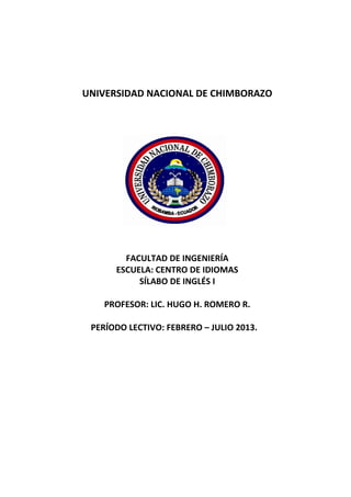 UNIVERSIDAD NACIONAL DE CHIMBORAZO
FACULTAD DE INGENIERÍA
ESCUELA: CENTRO DE IDIOMAS
SÍLABO DE INGLÉS I
PROFESOR: LIC. HUGO H. ROMERO R.
PERÍODO LECTIVO: FEBRERO – JULIO 2013.
 