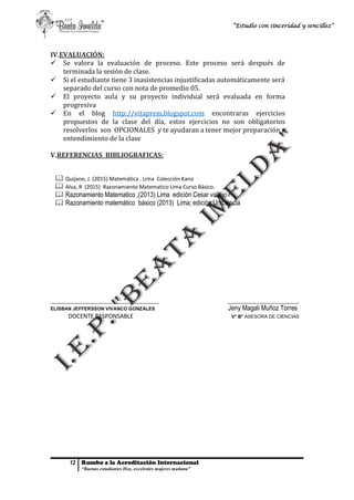 12 Rumbo a la Acreditación Internacional
“Buenas estudiantes Hoy, excelentes mujeres mañana”
“Estudio con sinceridad y sencillez”
IV.EVALUACIÓN:
 Se valora la evaluación de proceso. Este proceso será después de
terminada la sesión de clase.
 Si el estudiante tiene 3 inasistencias injustificadas automáticamente será
separado del curso con nota de promedio 05.
 El proyecto aula y su proyecto individual será evaluada en forma
progresiva
 En el blog http://vitaprem.blogspot.com encontraras ejercicios
propuestos de la clase del día, estos ejercicios no son obligatorios
resolverlos son OPCIONALES y te ayudaran a tener mejor preparación y
entendimiento de la clase
V.REFERENCIAS BIBLIOGRAFICAS:
 Quijano, J. (2015) Matemática . Lima Colección Kano
 Alva, R (2015) Razonamiento Matematico Lima Curso Básico.
 Razonamiento Matematico ,(2013) Lima edición Cesar vallejo
 Razonamiento matemático básico (2013) Lima; edición Uniciencia
_________________________________________ ___________________________
ELISBAN JEFFERSSON VIVANCO GONZALES Jeny Magali Muñoz Torres
DOCENTE RESPONSABLE V° B° ASESORA DE CIENCIAS
 