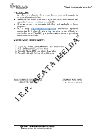 6 Rumbo a la Acreditación Internacional
“Buenas estudiantes Hoy, excelentes mujeres mañana”
“Estudio con sinceridad y sencillez”
IV.EVALUACIÓN:
 Se valora la evaluación de proceso. Este proceso será después de
terminada la sesión de clase.
 Si el estudiante tiene 3 inasistencias injustificadas automáticamente será
separado del curso con nota de promedio 05.
 El proyecto aula y su proyecto individual será evaluada en forma
progresiva
 En el blog http://vitaprem.blogspot.com encontraras ejercicios
propuestos de la clase del día, estos ejercicios no son obligatorios
resolverlos son OPCIONALES y te ayudaran a tener mejor preparación y
entendimiento de la clase
V.REFERENCIAS BIBLIOGRAFICAS:
 Quijano, J. y Carretero, G (2015) Matemática 4. Lima Colección Kano
 Alva, R (2015) Geometría, Lima Curso Básico.
 Geometría Básica ,(2013) Lima edición Cesar vallejo
 Geometría básica (2013) Lima; edición Uniciencia
_________________________________________ ___________________________
ELISBAN JEFFERSSON VIVANCO GONZALES Jeny Magali Muñoz Torres
DOCENTE RESPONSABLE V° B° ASESORA DE CIENCIAS
 