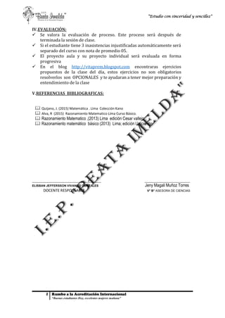 8 Rumbo a la Acreditación Internacional
“Buenas estudiantes Hoy, excelentes mujeres mañana”
“Estudio con sinceridad y sencillez”
IV.EVALUACIÓN:
 Se valora la evaluación de proceso. Este proceso será después de
terminada la sesión de clase.
 Si el estudiante tiene 3 inasistencias injustificadas automáticamente será
separado del curso con nota de promedio 05.
 El proyecto aula y su proyecto individual será evaluada en forma
progresiva
 En el blog http://vitaprem.blogspot.com encontraras ejercicios
propuestos de la clase del día, estos ejercicios no son obligatorios
resolverlos son OPCIONALES y te ayudaran a tener mejor preparación y
entendimiento de la clase
V.REFERENCIAS BIBLIOGRAFICAS:
 Quijano, J. (2015) Matemática . Lima Colección Kano
 Alva, R (2015) Razonamiento Matematico Lima Curso Básico.
 Razonamiento Matematico ,(2013) Lima edición Cesar vallejo
 Razonamiento matemático básico (2013) Lima; edición Uniciencia
_________________________________________ ___________________________
ELISBAN JEFFERSSON VIVANCO GONZALES Jeny Magali Muñoz Torres
DOCENTE RESPONSABLE V° B° ASESORA DE CIENCIAS
 