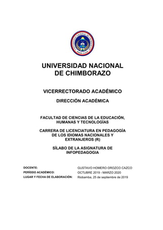 UNIVERSIDAD NACIONAL
DE CHIMBORAZO
VICERRECTORADO ACADÉMICO
DIRECCIÓN ACADÉMICA
FACULTAD DE CIENCIAS DE LA EDUCACIÓN,
HUMANAS Y TECNOLOGÍAS
CARRERA DE LICENCIATURA EN PEDAGOGÍA
DE LOS IDIOMAS NACIONALES Y
EXTRANJEROS (R)
SÍLABO DE LA ASIGNATURA DE
INFOPEDAGOGIA
DOCENTE: GUSTAVO HOMERO OROZCO CAZCO
PERÍODO ACADÉMICO: OCTUBRE 2019 - MARZO 2020
LUGAR Y FECHA DE ELABORACIÓN: Riobamba, 25 de septiembre de 2019
 