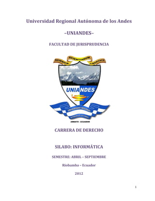 1
Universidad Regional Autónoma de los Andes
–UNIANDES–
FACULTAD DE JURISPRUDENCIA
CARRERA DE DERECHO
SILABO: INFORMÁTICA
SEMESTRE: ABRIL – SEPTIEMBRE
Riobamba – Ecuador
2012
 