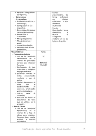 Diseño Gráfico - Silabo Informática Tics – Primer Semestre 7
 Revisión y configuración
de impresión,
 Generador de
Presentaciones
 Fundamentos teóricos –
terminología,
 Configuración de una
diapositiva,
 Elementos u objetos que
tienen una diapositiva,
 Animaciones y
transiciones
 Manejo de patrones.
 Manejo de sonido y
video.
 Uso de Hipervínculos,
 Personalización de una
presentación,
Realizar
presentaciones de
forma profesional
con diseños
coherentes, y con
elementos
multimedia.
Insertar
Hipervínculos entre
diapositivas y
facilitar la
navegación
mediante el uso de
botones de acción.
Clases Prácticas:
 Procesadores de texto
 Uso de las principales
herramientas de la
interfaz del procesador
de texto para establecer
formatos.
 Configuración de tipo,
orientación y márgenes
en páginas de texto.
 Establecer formatos de
textos personalizados
mediante el uso de
estilos.
 Diseñar documentos de
texto con el
establecimiento de
secciones, encabezados
y números de página.
 Insertar tabla de
contenidos.
 Ejercicios de diseño de
documentos de texto
que se utilicen en la
profesión.
 Hoja de Cálculo
 Uso de las principales
herramientas de la
interfaz de la hoja de
cálculo para establecer
formatos, abrir y guardar
archivos, e imprimir
documentos.
Horas:
12
Semanas
17,18,19
 