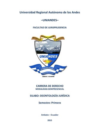 0
Universidad Regional Autónoma de los Andes
–UNIANDES–
FACULTAD DE JURISPRUDENCIA
CARRERA DE DERECHO
MODALIDAD:SEMIPRESENCIAL
SILABO: DEONTOLOGÍA JURÍDICA
Semestre: Primero
Ambato – Ecuador
2015
 