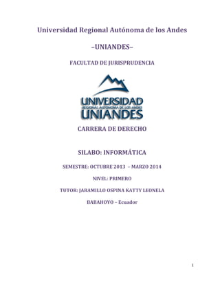1
Universidad Regional Autónoma de los Andes
–UNIANDES–
FACULTAD DE JURISPRUDENCIA
CARRERA DE DERECHO
SILABO: INFORMÁTICA
SEMESTRE: OCTUBRE 2013 – MARZO 2014
NIVEL: PRIMERO
TUTOR: JARAMILLO OSPINA KATTY LEONELA
BABAHOYO – Ecuador
 
