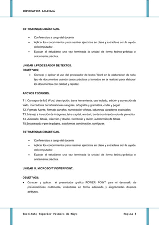 INFORMATICA APLICADA




ESTRATEGIAS DIDÁCTICAS.


         Conferencias a cargo del docente
         Aplicar los conocimientos para resolver ejercicios en clase y extraclase con la ayuda
         del computador.
         Evaluar al estudiante una vez terminada la unidad de forma teórico-práctica o
         únicamente práctica.


UNIDAD II.PROCESADOR DE TEXTOS.
OBJETIVOS:
         Conocer y aplicar el uso del procesador de textos Word en la elaboración de todo
         tipo de documentos usando casos prácticos y tomados en la realidad para elaborar
         los documentos con calidad y rapidez.


APOYOS TEÓRICOS.

T1. Concepto de MS Word, descripción, barra herramienta, uso teclado, edición y corrección de
texto, marcadores de tabulaciones sangrías, ortografía y gramática, cortar y pegar
T2. Formato fuente, formato párrafos, numeración viñetas, columnas caracteres especiales.
T3. Manejo e inserción de imágenes, letra capital, wordart, borde sombreado nota de pie editor
T4. Autotexto, tablas, inserción y diseño. Combinar y dividir, autoformato de tablas
T5.Encabezado y pie de página, autoformas combinación, configurar.


ESTRATEGIAS DIDÁCTICAS.


         Conferencias a cargo del docente
         Aplicar los conocimientos para resolver ejercicios en clase y extraclase con la ayuda
         del computador.
         Evaluar al estudiante una vez terminada la unidad de forma teórico-práctica o
         únicamente práctica.


UNIDAD III. MICROSOFT POWERPOINT.


OBJETIVOS:
    Conocer y aplicar      el presentador grafico POWER POINT para el desarrollo de
    presentaciones multimedia, creándolas en forma adecuada y asignándolas diversos
    atributos.




Instituto Superior Primero de Mayo                                                     Página 4
 