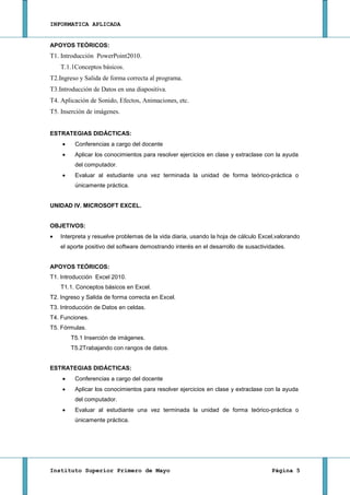 INFORMATICA APLICADA


APOYOS TEÓRICOS:
T1. Introducción PowerPoint2010.
    T.1.1Conceptos básicos.
T2.Ingreso y Salida de forma correcta al programa.
T3.Introducción de Datos en una diapositiva.
T4. Aplicación de Sonido, Efectos, Animaciones, etc.
T5. Inserción de imágenes.


ESTRATEGIAS DIDÁCTICAS:
         Conferencias a cargo del docente
         Aplicar los conocimientos para resolver ejercicios en clase y extraclase con la ayuda
         del computador.
         Evaluar al estudiante una vez terminada la unidad de forma teórico-práctica o
         únicamente práctica.


UNIDAD IV. MICROSOFT EXCEL.


OBJETIVOS:
    Interpreta y resuelve problemas de la vida diaria, usando la hoja de cálculo Excel,valorando
    el aporte positivo del software demostrando interés en el desarrollo de susactividades.


APOYOS TEÓRICOS:
T1. Introducción Excel 2010.
    T1.1. Conceptos básicos en Excel.
T2. Ingreso y Salida de forma correcta en Excel.
T3. Introducción de Datos en celdas.
T4. Funciones.
T5. Fórmulas.
       T5.1 Inserción de imágenes.
       T5.2Trabajando con rangos de datos.


ESTRATEGIAS DIDÁCTICAS:
         Conferencias a cargo del docente
         Aplicar los conocimientos para resolver ejercicios en clase y extraclase con la ayuda
         del computador.
         Evaluar al estudiante una vez terminada la unidad de forma teórico-práctica o
         únicamente práctica.




Instituto Superior Primero de Mayo                                                   Página 5
 