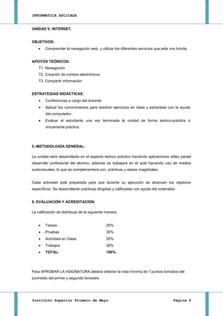INFORMATICA APLICADA


UNIDAD V. INTERNET.


OBJETIVOS:
        Comprender la navegación web, y utilizar los diferentes servicios que este nos brinda.


APOYOS TEÓRICOS:
    T1. Navegación.
    T2. Creación de correos electrónicos.
    T3. Compartir información.


ESTRATEGIAS DIDÁCTICAS:
        Conferencias a cargo del docente
        Aplicar los conocimientos para resolver ejercicios en clase y extraclase con la ayuda
        del computador.
        Evaluar al estudiante una vez terminada la unidad de forma teórico-práctica o
        únicamente práctica.




5.-METODOLOGÍA GENERAL:

La unidad será desarrollada en el aspecto teórico práctico haciendo aplicaciones útiles parael
desarrollo profesional del alumno, además se trabajará en el aula haciendo uso de medios
audiovisuales, lo que se complementará con, prácticas y clases magistrales.


Cada actividad está preparada para que durante su ejecución se alcancen los objetivos
específicos. Se desarrollarán prácticas dirigidas y calificadas con ayuda del ordenador.


6. EVALUACIÓN Y ACREDITACIÓN:

La calificación se distribuye de la siguiente manera:


        Tareas                                20%
        Pruebas                               30%
        Actividad en Clase                    20%
        Trabajos                              30%
        TOTAL:                                100%.




Para APROBAR LA ASIGNATURA deberá obtener la nota mínima de 7 puntos tomados del
promedio del primer y segundo bimestre.




Instituto Superior Primero de Mayo                                                    Página 6
 