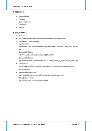 INFORMATICA APLICADA


7. RECURSOS:

      Guía Didáctica.
      Prácticas
      Correo electrónico
      Laboratorio
      Infocus


8. BIBLIOGRAFÍA:
      ALLEXCEL.
      http://www.allexcel.com.ar/funciones/funciones%20introduccion.html
      Introducción a la computación.
      http://www.istp-
      arteta.com/SILABO/contabilidad/SILABO_INTRODUCCION%20COMPUTACION%20V.
      doc.
      Computación básica.
      http://www.idea.edu.pe/huaral/curso01/03.shtml
      Computación Básica.
      http://www.creartest.com/hacertests-2483-Cuanto_sabes_de_computacion_basica.php
      Computación.
      http://www.slideshare.net/jhosy28/ensayo-n-01-computacion-basica-microsoft-
      word/download
      Manual de Microsoft 2007
      http://www.slideshare.net/cortiz97/manual-de-microsoft-word-2007
      Word, Excel e Internet.
      http://www.aulaclic.es/excel2003/index.htm




Instituto Superior Primero de Mayo                                          Página 7
 