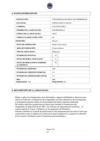 1. DATOS INFORMATIVOS
2. DESCRIPCIÓN DE LAASIGNATURA
Deﬁne y aplica los fundamentos de la Informática, adquiere habilidades y destrezas para
utilizar el software y el hardware del computador con ﬁnes educativos, de investigación
y de propósito general válidos en el desempeño del futuro ingeniero industrial.
De manera especíﬁca proporciona las bases para entender la arquitectura del
computador, la aplicación de las TIC’s, los sistemas de representación numérica, el
sistema operativo (Linux y Windows) y los programas de Oﬁmática.
Además contribuir en el perﬁl de profesional al estar preparado para los nuevos retos que
se presenten como el impulsar el cambio de la matriz productiva y asegurar la soberanía
de los sectores estratégicos para la transformación tecnológica
INSTITUCIÓN: UNIVERSIDAD NACIONAL DE CHIMBORAZO
FACULTAD: CIENCIAS DE LA SALUD
CARRERA: CULTURA FISICA
NOMBRE DE LAASIGNATURA: INFORMATICA I
CÓDIGO DE LAASIGNATURA: CFI13
CÓDIGO CLASIFICACIÒN CINE: 06
SEMESTRE: Primero
NIVEL DE FORMACIÓN: Grado o Tercer Nivel
AREA DE FORMACIÓN: Ciencias Básicas
TIPO DE ASIGNATURA: Obligatoria
NÚMERO DE SEMANAS: 16
TOTAL DE HORAS SEMANALES: 6
TOTAL DE HORAS POR EL PERÍODO
ACADÉMICO:
96
NÚMERO DE CRÉDITOS: 6.00
NÚMERO DE CRÉDITOS TEÓRICOS: 3.5
NÚMERO DE CRÉDITOS PRÁCTICOS: 2.5
PRE-
REQUISITOS: NA
CO-
REQUISITOS: NA
Página  de2
13
 