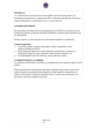 POLITICAS
11.3. Democratizar la prestación de servicios públicos de telecomunicaciones y de
tecnologías de información y comunicación (TIC), incluyendo radiodifusión, televisión y
espectro radioeléctrico, y profundizar su uso y acceso universal.
4.2 PERFIL DE EGRESO
El licenciado(a) en Cultura Física y Entrenamiento de la UNACH, en el transcurso de su
formación académica, tendrá que desarrollar habilidades y destrezas que le permitan estar
en capacidad de:
Diseñar, ejecutar y evaluar programas de entrenamiento deportivo y rendimiento
Campo Ocupacional
▪ A nivel de escuelas y colegios municipales, ﬁscales y particulares, como
profesor de Educación Física.
▪ Como entrenador deportivo en clubes deportivos profesionales o amateurs, en
federaciones deportivas, ligas cantonales, clubes privados, gimnasio, etc.
▪ Actividad deportiva privada autónoma, como academias o clubes
4.3 OBJETIVOS DE LA CARRERA
La asignatura de Informática I contribuye al cumplimiento de los siguientes objetivos de la
carrera:
Preparar profesionales técnicamente capacitados, preparados para asumir y potenciar la
práctica deportiva organizada, técnicas deportivas, salud corporal y rendimiento con
sólidos conocimientos y basados en principios éticos y morales, para involucrarse con
eﬁciencia y relevancia, calidad y excelencia.
Página  de4
13
 