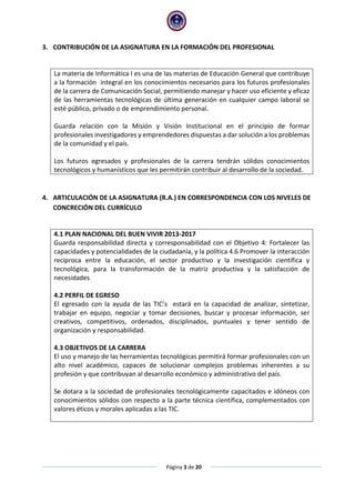 Página 3 de 20
3. CONTRIBUCIÓN DE LA ASIGNATURA EN LA FORMACIÓN DEL PROFESIONAL
La materia de Informática I es una de las materias de Educación General que contribuye
a la formación integral en los conocimientos necesarios para los futuros profesionales
de la carrera de Comunicación Social, permitiendo manejar y hacer uso eficiente y eficaz
de las herramientas tecnológicas de última generación en cualquier campo laboral se
esté público, privado o de emprendimiento personal.
Guarda relación con la Misión y Visión Institucional en el principio de formar
profesionales investigadores y emprendedores dispuestas a dar solución a los problemas
de la comunidad y el país.
Los futuros egresados y profesionales de la carrera tendrán sólidos conocimientos
tecnológicos y humanísticos que les permitirán contribuir al desarrollo de la sociedad.
4. ARTICULACIÓN DE LA ASIGNATURA (R.A.) EN CORRESPONDENCIA CON LOS NIVELES DE
CONCRECIÓN DEL CURRÍCULO
4.1 PLAN NACIONAL DEL BUEN VIVIR 2013-2017
Guarda responsabilidad directa y corresponsabilidad con el Objetivo 4: Fortalecer las
capacidades y potencialidades de la ciudadanía, y la política 4.6 Promover la interacción
recíproca entre la educación, el sector productivo y la investigación científica y
tecnológica, para la transformación de la matriz productiva y la satisfacción de
necesidades
4.2 PERFIL DE EGRESO
El egresado con la ayuda de las TIC’s estará en la capacidad de analizar, sintetizar,
trabajar en equipo, negociar y tomar decisiones, buscar y procesar información, ser
creativos, competitivos, ordenados, disciplinados, puntuales y tener sentido de
organización y responsabilidad.
4.3 OBJETIVOS DE LA CARRERA
El uso y manejo de las herramientas tecnológicas permitirá formar profesionales con un
alto nivel académico, capaces de solucionar complejos problemas inherentes a su
profesión y que contribuyan al desarrollo económico y administrativo del país.
Se dotara a la sociedad de profesionales tecnológicamente capacitados e idóneos con
conocimientos sólidos con respecto a la parte técnica científica, complementados con
valores éticos y morales aplicadas a las TIC.
 