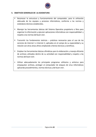 Página 4 de 20
5. OBJETIVOS GENERALES DE LA ASIGNATURA
 Reconocer la estructura y funcionamiento del computador, para la utilización
adecuada de los equipos y procesos informáticos, conforme a las normas y
estándares técnicos establecidos.
 Manejar las herramientas básicas del Sistema Operativo propietario o libre para
organizar la información y ejecutar aplicaciones informáticas con responsabilidad y
respeto a las normas del buen vivir.
 Transmitir los fundamentos teóricos – prácticos necesarios para el uso de los
servicios de Internet I e Internet 2, aplicados en el campo de su especialidad y su
relación con otras áreas afines empleando criterios técnicos y científicos.
 Emplear las herramientas básicas ofimáticas para la elaboración y manejo eficiente
de archivos utilizados dentro de su actividad con responsabilidad y respeto a las
normas del buen vivir.
 Utilizar adecuadamente los principales programas utilitarios y antivirus para
empaquetar archivos, proteger al computador de ataques de virus informáticos
aplicando procedimientos, normas técnicas y del buen vivir.
 