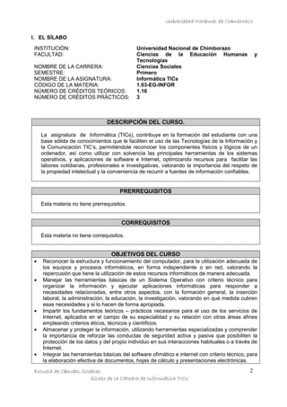 Universidad Nacional de Chimborazo
I. EL SÍLABO
INSTITUCIÓN:
FACULTAD:
NOMBRE DE LA CARRERA:
SEMESTRE:
NOMBRE DE LA ASIGNATURA:
CÓDIGO DE LA MATERIA:
NÚMERO DE CRÉDITOS TEÓRICOS:
NÚMERO DE CRÉDITOS PRÁCTICOS:

Universidad Nacional de Chimborazo
Ciencias de la Educación Humanas
Tecnologías
Ciencias Sociales
Primero
Informática TICs
1.03-EG-INFOR
1.16
3

y

DESCRIPCIÓN DEL CURSO.
La asignatura de Informática (TICs), contribuye en la formación del estudiante con una
base sólida de conocimientos que le faciliten el uso de las Tecnologías de la Información y
la Comunicación TIC’s, permitiéndole reconocer los componentes físicos y lógicos de un
ordenador, así como utilizar con solvencia las principales herramientas de los sistemas
operativos, y aplicaciones de software e Internet, optimizando recursos para facilitar las
labores cotidianas, profesionales e investigativas, valorando la importancia del respeto de
la propiedad intelectual y la conveniencia de recurrir a fuentes de información confiables.

PRERREQUISITOS
Esta materia no tiene prerrequisitos.

CORREQUISITOS
Esta materia no tiene correquisitos.

OBJETIVOS DEL CURSO
•
•

•
•

•

Reconocer la estructura y funcionamiento del computador, para la utilización adecuada de
los equipos y procesos informáticos, en forma independiente o en red, valorando la
repercusión que tiene la utilización de estos recursos informáticos de manera adecuada.
Manejar las herramientas básicas de un Sistema Operativo con criterio técnico para
organizar la información y ejecutar aplicaciones informáticas para responder a
necesidades relacionadas, entre otros aspectos, con la formación general, la inserción
laboral, la administración, la educación, la investigación, valorando en qué medida cubren
esas necesidades y si lo hacen de forma apropiada.
Impartir los fundamentos teóricos – prácticos necesarios para el uso de los servicios de
Internet, aplicados en el campo de su especialidad y su relación con otras áreas afines
empleando criterios éticos, técnicos y científicos.
Almacenar y proteger la información, utilizando herramientas especializadas y comprender
la importancia de reforzar las conductas de seguridad activa y pasiva que posibiliten la
protección de los datos y del propio individuo en sus interacciones habituales o a través de
Internet.
Integrar las herramientas básicas del software ofimático e internet con criterio técnico, para
la elaboración efectiva de documentos, hojas de cálculo y presentaciones electrónicas.

Escuela de Ciencias Sociales
Sílabo de la Cátedra de Informática TICs

2

 