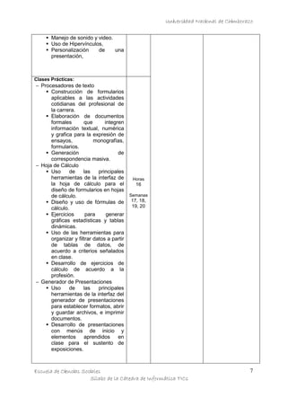 Universidad Nacional de Chimborazo
Manejo de sonido y video.
Uso de Hipervínculos,
Personalización
de
una
presentación,

Clases Prácticas:

− Procesadores de texto
Construcción de formularios
aplicables a las actividades
cotidianas del profesional de
la carrera.
Elaboración de documentos
formales
que
integren
información textual, numérica
y grafica para la expresión de
ensayos,
monografías,
formularios.
Generación
de
correspondencia masiva.
− Hoja de Cálculo
Uso
de
las
principales
herramientas de la interfaz de
Horas
la hoja de cálculo para el
16
diseño de formularios en hojas
Semanas
de cálculo.
Diseño y uso de fórmulas de 17, 18,
19, 20
cálculo.
Ejercicios
para
generar
gráficas estadísticas y tablas
dinámicas.
Uso de las herramientas para
organizar y filtrar datos a partir
de tablas de datos, de
acuerdo a criterios señalados
en clase.
Desarrollo de ejercicios de
cálculo de acuerdo a la
profesión.
− Generador de Presentaciones
Uso
de
las
principales
herramientas de la interfaz del
generador de presentaciones
para establecer formatos, abrir
y guardar archivos, e imprimir
documentos.
Desarrollo de presentaciones
con menús de inicio y
elementos
aprendidos
en
clase para el sustento de
exposiciones.

Escuela de Ciencias Sociales
Sílabo de la Cátedra de Informática TICs

7

 