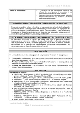 Universidad Nacional de Chimborazo
Trabajo de Investigación:

−
−

La utilización de las herramientas ofimáticas de
software libre en el proceso de aprendizaje de los
estudiantes de la escuela del primer semestre.
Elaborar un documento multimedia sobre la utilización
del procesador de textos, hoja electrónica y diseñador
presentador de diapositivas.

CONTRIBUCIÓN DEL CURSO EN LA FORMACIÓN DEL PROFESIONAL.
Desarrollar una sólida cultura informática en los estudiantes, a través de la utilización
responsable de las Tecnologías de la Información y Comunicación, con el propósito de
contribuir a la formación de profesionales líderes y emprendedores, conscientes de la
importancia de dichas herramientas para el desarrollo sus actividades cotidianas, en el
marco del respeto, participación, esfuerzo y colaboración.

RELACIÓN DEL CURSO CON EL CRITERIO RESULTADO DE APRENDIZAJE
La asignatura contribuye a sentar las bases para que el estudiante procese
adecuadamente información mediante el uso del computador, realizando documentos
con el procesador de texto, diseñando programas con la hoja de cálculo, sustente
exposiciones con el generador de presentaciones, fundamente investigaciones y se
comunique mediante el uso de los servicios de Internet

METODOLOGÍA
Se emplearán las siguientes estrategias metodológicas en el desarrollo de la asignatura:
•
•

•

Conferencia: mediante esta técnica el docente desarrolla la temática con apoyo de la
separata preparada para este fin.
Prácticas en laboratorio: Tiene el propósito de llevar a la práctica en la computadora, los
ejercicios del Software que se está estudiando.
Trabajos de Investigación: Con la finalidad de tratar temas complementarios que
requiere conocer el estudiante.

BIBLIOGRAFÍA
BIBLIOGRAFÍA BÁSICA:
• SALDIVAR, V.& DELGADO, C. (2010) Tecnologías de la información y comunicación,
primera edición, ed. Pearson Educacion, México, p.160
• MARTOS, A. (2002) Internet para estudiar, ed. Pearson Educacion S.A, Madrid, p.288
• CERNUDA, J. (2011) Repare, configure y amplíe su PC, ed. StarBook, Bogota.
• FERNANDEZ, C.(2007) Computación e internet para docentes - Recursos para el aula
y la administración, ediciones Daly S.L, España.
• BEEKMAN, G. (2005), Introducción a la informática, Sexta edición, ed. Pearson
Educación S.A, Madrid. p664
• DAN, O. (2008) 500 trucos sugerencias y técnicas de internet, Rotovision S.A., Sales &
Editorial Office, Barcelona - España
• PEDROZA, LUIS: Informática Médica. (Disponible en la Biblioteca de la Facultad de
Ciencias de la Salud)
• PASCUAL, FRANCISCO: Domine Microsoft Office 2007 Professional, 2a Ed.
•

Actualizada
(Cualquier Biblioteca General o Particular)
KING, ADRIÁN: Introducción a la informática.

Escuela de Ciencias Sociales
Sílabo de la Cátedra de Informática TICs

8

 