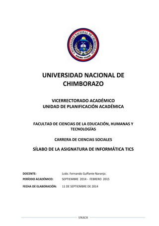 UNACH
UNIVERSIDAD NACIONAL DE
CHIMBORAZO
VICERRECTORADO ACADÉMICO
UNIDAD DE PLANIFICACIÓN ACADÉMICA
FACULTAD DE CIENCIAS DE LA EDUCACIÓN, HUMANAS Y
TECNOLOGÍAS
CARRERA DE CIENCIAS SOCIALES
SÍLABO DE LA ASIGNATURA DE INFORMÁTICA TICS
DOCENTE: Lcdo. Fernando Guffante Naranjo.
PERÍODO ACADÉMICO: SEPTIEMBRE 2014 - FEBRERO 2015
FECHA DE ELABORACIÓN: 11 DE SEPTIEMBRE DE 2014
 