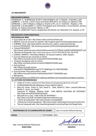 Página 13 de 14
10. BIBLIOGRAFÍA
BIBLIOGRAFÍA BÁSICA:
GONZALES, A. & ÁNGELES, M (2011) Internet Básico, ed. U, Bogotá – Colombia, p.201
LAMBERT, J. & COX, J (2012) Guía de Estudio MOS 2010, ed. Anaya S.A, Madrid p.766
CERNUDA, J. (2011) Repare, configure y amplíe su PC, ed. U, Colombia – Bogotá, p.158
SALDIVAR, V.& DELGADO, C. (2010) Tecnologías de la información y comunicación, primera
edición, ed. Pearson Educación, México, p.160
OLIVER, D. (2008) 500 Trucos y Sugerencias de Internet, ed. Retovisión S.A. España, p.127
BIBLIOGRAFÍA COMPLEMENTARIA:
REFERENCIAS WEB
 Guía rápida de e-Libro: http://www.e-libro.com/tour3/index.asp
 EBSCO: Guía de recursos en español: http://support.epnet.com/training/lang/es/es.php
 PUBMED. Guía: http://www.fisterra.com/recursos_web/no_explor/pubmed.asp
 Guía de PROQUEST: http://training.proquest.com/trc/training/es/gettingstarted.pdf
 Tutorial PROQUEST:
http://www2.uamericas.edu.ec/bvirtual/Documentos/TUTORIAL%20DE%20PROQUEST.pdf
 Técnicas de búsqueda: http://ciberconta.unizar.es/LECCION/BUSCAR/100.HTM
 COIERA, ENRICO; “Informática Medica”; El manual moderno, 2005, España.
 Guía de referencia de comandos en Word.
http://office.microsoft.com/es-hn/word/HA100744323082.aspx
 Creación de páginas web con Word:
http://office.microsoft.com/es-hn/word/CH060832763082.aspx
 Guía de Excel:
http://office.microsoft.com/es-
hn/excel/FX100646963082.aspx?CTT=96&Origin=CL100570553082
 Guía de Power Point para sonido y video:
http://office.microsoft.com/es-hn/powerpoint/HA011729323082.aspx
 Marcadores:
http://www.genbeta.com/2005/12/21-delicious-blinklist-y-furl-marcadores-sociales-a-examen
11. LECTURAS RECOMENDADAS
 Código de la niñez y adolescencia http://www.oei.es/quipu/ecuador/Cod_ninez.pdf
 PCMAGAZINEONLINE (Biblioteca Virtual UNACH-GALE)
 Barry M. Leiner, Vinton G. Cerf, David D. Clark, Robert E. Kahn, Leonard Kleinrock,
Daniel C. Lynch, Jon Postel,
Lawrence G. Roberts, Stephen Wolff “UNA BREVE HISTORIA DE INTERNET“
http://www.ati.es/DOCS/internet/histint
 Microsoft en tu casa; “UNA GUÍA DE INTERNET”:
http://www.microsoft.com/latam/hogar/internet/history.asp
 Tutorial de búsquedas: http://www.pandia.com/goalgetter/
 Historia de microprocesadores: http://www.duiops.net/hardware/micros/microshis.htm
 Tips de búsqueda web: http://searchenginewatch.com/showPage.html?page=facts
RESPONSABLE DE LA ELABORACIÓN DEL SÍLABO: Lcdo. Fernando Guffante Naranjo
FECHA: SEPTIEMBRE 2014
Mgs. Amanda Méndez Maldonado
DIRECTORA
Lcdo. Fernando Guffante Naranjo
DOCENTE
 
