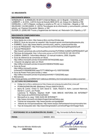 Página 13 de 14
10. BIBLIOGRAFÍA
BIBLIOGRAFÍA BÁSICA:
GONZALES, A. & ÁNGELES, M (2011) Internet Básico, ed. U, Bogotá – Colombia, p.201
LAMBERT, J. & COX, J (2012) Guía de Estudio MOS 2010, ed. Anaya S.A, Madrid p.766
CERNUDA, J. (2011) Repare, configure y amplíe su PC, ed. U, Colombia – Bogotá, p.158
SALDIVAR, V.& DELGADO, C. (2010) Tecnologías de la información y comunicación, primera
edición, ed. Pearson Educación, México, p.160
OLIVER, D. (2008) 500 Trucos y Sugerencias de Internet, ed. Retovisión S.A. España, p.127
BIBLIOGRAFÍA COMPLEMENTARIA:
REFERENCIAS WEB
 Guía rápida de e-Libro: http://www.e-libro.com/tour3/index.asp
 EBSCO: Guía de recursos en español: http://support.epnet.com/training/lang/es/es.php
 PUBMED. Guía: http://www.fisterra.com/recursos_web/no_explor/pubmed.asp
 Guía de PROQUEST: http://training.proquest.com/trc/training/es/gettingstarted.pdf
 Tutorial PROQUEST:
http://www2.uamericas.edu.ec/bvirtual/Documentos/TUTORIAL%20DE%20PROQUEST.pdf
 Técnicas de búsqueda: http://ciberconta.unizar.es/LECCION/BUSCAR/100.HTM
 COIERA, ENRICO; “Informática Medica”; El manual moderno, 2005, España.
 Guía de referencia de comandos en Word.
http://office.microsoft.com/es-hn/word/HA100744323082.aspx
 Creación de páginas web con Word:
http://office.microsoft.com/es-hn/word/CH060832763082.aspx
 Guía de Excel:
http://office.microsoft.com/es-
hn/excel/FX100646963082.aspx?CTT=96&Origin=CL100570553082
 Guía de Power Point para sonido y video:
http://office.microsoft.com/es-hn/powerpoint/HA011729323082.aspx
 Marcadores:
http://www.genbeta.com/2005/12/21-delicious-blinklist-y-furl-marcadores-sociales-a-examen
11. LECTURAS RECOMENDADAS
 Código de la niñez y adolescencia http://www.oei.es/quipu/ecuador/Cod_ninez.pdf
 PCMAGAZINEONLINE (Biblioteca Virtual UNACH-GALE)
 Barry M. Leiner, Vinton G. Cerf, David D. Clark, Robert E. Kahn, Leonard Kleinrock,
Daniel C. Lynch, Jon Postel,
Lawrence G. Roberts, Stephen Wolff “UNA BREVE HISTORIA DE INTERNET“
http://www.ati.es/DOCS/internet/histint
 Microsoft en tu casa; “UNA GUÍA DE INTERNET”:
http://www.microsoft.com/latam/hogar/internet/history.asp
 Tutorial de búsquedas: http://www.pandia.com/goalgetter/
 Historia de microprocesadores: http://www.duiops.net/hardware/micros/microshis.htm
 Tips de búsqueda web: http://searchenginewatch.com/showPage.html?page=facts
RESPONSABLE DE LA ELABORACIÓN DEL SÍLABO: Mg. Fernando Guffante Naranjo
FECHA: MARZO 2015
Mgs. Amanda Méndez Maldonado
DIRECTORA
Lcdo. Fernando Guffante Naranjo
DOCENTE
 