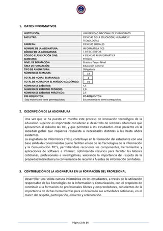 Página 2 de 14
1. DATOS INFORMATIVOS
INSTITUCIÓN: UNIVERSIDAD NACIONAL DE CHIMBORAZO
FACULTAD: CIENCIAS DE LA EDUCACIÓN, HUMANAS Y
TECNOLOGÍAS
CARRERA: CIENCIAS SOCIALES
NOMBRE DE LA ASIGNATURA: INFORMÁTICA TICS
CÓDIGO DE LA ASIGNATURA: 1.03-EG-INFOR
CÓDIGO CLASIFICACIÓN CINE: 4 CIENCIAS 48 INFORMÁTICA
SEMESTRE: Primero
NIVEL DE FORMACIÓN: Grado o Tercer Nivel
ÁREA DE FORMACIÓN: Educación General
TIPO DE ASIGNATURA: Obligatoria
NÚMERO DE SEMANAS: 18
TOTAL DE HORAS SEMANALES: 4
TOTAL DE HORAS POR EL PERÍODO ACADÉMICO: 72
NÚMERO DE CRÉDITOS: 4,5
NÚMERO DE CRÉDITOS TEÓRICOS: 2,0
NÚMERO DE CRÉDITOS PRÁCTICOS: 2,5
PRE-REQUISITOS:
Esta materia no tiene prerrequisitos.
CO-REQUISITOS:
Esta materia no tiene corequisitos.
2. DESCRIPCIÓN DE LA ASIGNATURA
Una vez que se ha puesto en marcha este proceso de innovación tecnológica de la
educación superior es importante considerar el desarrollo de sistemas educativos que
aprovechen al máximo las TIC, y que permitan a los estudiantes estar presente en la
sociedad global que requerirá respuesta a necesidades distintas a las hasta ahora
existentes.
La asignatura de Informática (TICs), contribuye en la formación del estudiante con una
base sólida de conocimientos que le faciliten el uso de las Tecnologías de la Información
y la Comunicación TIC’s, permitiéndole reconocer los componentes, herramientas y
aplicaciones de software e Internet, optimizando recursos para facilitar las labores
cotidianas, profesionales e investigativas, valorando la importancia del respeto de la
propiedad intelectual y la conveniencia de recurrir a fuentes de información confiables.
3. CONTRIBUCIÓN DE LA ASIGNATURA EN LA FORMACIÓN DEL PROFESIONAL
Desarrollar una sólida cultura informática en los estudiantes, a través de la utilización
responsable de las Tecnologías de la Información y Comunicación, con el propósito de
contribuir a la formación de profesionales líderes y emprendedores, conscientes de la
importancia de dichas herramientas para el desarrollo sus actividades cotidianas, en el
marco del respeto, participación, esfuerzo y colaboración.
 
