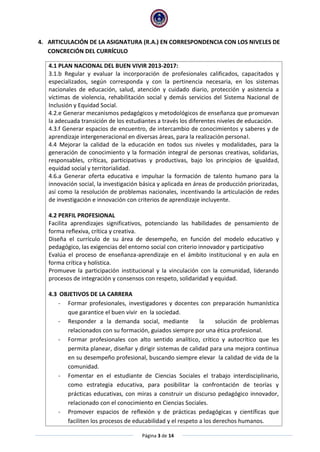 Página 3 de 14
4. ARTICULACIÓN DE LA ASIGNATURA (R.A.) EN CORRESPONDENCIA CON LOS NIVELES DE
CONCRECIÓN DEL CURRÍCULO
4.1 PLAN NACIONAL DEL BUEN VIVIR 2013-2017:
3.1.b Regular y evaluar la incorporación de profesionales calificados, capacitados y
especializados, según corresponda y con la pertinencia necesaria, en los sistemas
nacionales de educación, salud, atención y cuidado diario, protección y asistencia a
víctimas de violencia, rehabilitación social y demás servicios del Sistema Nacional de
Inclusión y Equidad Social.
4.2.e Generar mecanismos pedagógicos y metodológicos de enseñanza que promuevan
la adecuada transición de los estudiantes a través los diferentes niveles de educación.
4.3.f Generar espacios de encuentro, de intercambio de conocimientos y saberes y de
aprendizaje intergeneracional en diversas áreas, para la realización personal.
4.4 Mejorar la calidad de la educación en todos sus niveles y modalidades, para la
generación de conocimiento y la formación integral de personas creativas, solidarias,
responsables, críticas, participativas y productivas, bajo los principios de igualdad,
equidad social y territorialidad.
4.6.a Generar oferta educativa e impulsar la formación de talento humano para la
innovación social, la investigación básica y aplicada en áreas de producción priorizadas,
así como la resolución de problemas nacionales, incentivando la articulación de redes
de investigación e innovación con criterios de aprendizaje incluyente.
4.2 PERFIL PROFESIONAL
Facilita aprendizajes significativos, potenciando las habilidades de pensamiento de
forma reflexiva, crítica y creativa.
Diseña el currículo de su área de desempeño, en función del modelo educativo y
pedagógico, las exigencias del entorno social con criterio innovador y participativo
Evalúa el proceso de enseñanza-aprendizaje en el ámbito institucional y en aula en
forma crítica y holística.
Promueve la participación institucional y la vinculación con la comunidad, liderando
procesos de integración y consensos con respeto, solidaridad y equidad.
4.3 OBJETIVOS DE LA CARRERA
- Formar profesionales, investigadores y docentes con preparación humanística
que garantice el buen vivir en la sociedad.
- Responder a la demanda social, mediante la solución de problemas
relacionados con su formación, guiados siempre por una ética profesional.
- Formar profesionales con alto sentido analítico, crítico y autocrítico que les
permita planear, diseñar y dirigir sistemas de calidad para una mejora continua
en su desempeño profesional, buscando siempre elevar la calidad de vida de la
comunidad.
- Fomentar en el estudiante de Ciencias Sociales el trabajo interdisciplinario,
como estrategia educativa, para posibilitar la confrontación de teorías y
prácticas educativas, con miras a construir un discurso pedagógico innovador,
relacionado con el conocimiento en Ciencias Sociales.
- Promover espacios de reflexión y de prácticas pedagógicas y científicas que
faciliten los procesos de educabilidad y el respeto a los derechos humanos.
 