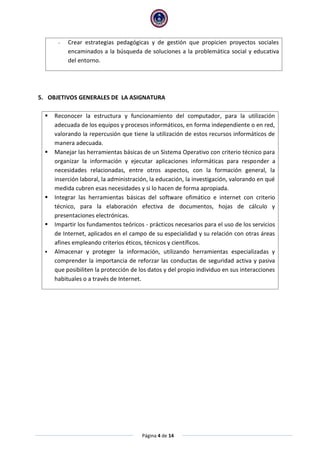 Página 4 de 14
- Crear estrategias pedagógicas y de gestión que propicien proyectos sociales
encaminados a la búsqueda de soluciones a la problemática social y educativa
del entorno.
5. OBJETIVOS GENERALES DE LA ASIGNATURA
 Reconocer la estructura y funcionamiento del computador, para la utilización
adecuada de los equipos y procesos informáticos, en forma independiente o en red,
valorando la repercusión que tiene la utilización de estos recursos informáticos de
manera adecuada.
 Manejar las herramientas básicas de un Sistema Operativo con criterio técnico para
organizar la información y ejecutar aplicaciones informáticas para responder a
necesidades relacionadas, entre otros aspectos, con la formación general, la
inserción laboral, la administración, la educación, la investigación, valorando en qué
medida cubren esas necesidades y si lo hacen de forma apropiada.
 Integrar las herramientas básicas del software ofimático e internet con criterio
técnico, para la elaboración efectiva de documentos, hojas de cálculo y
presentaciones electrónicas.
 Impartir los fundamentos teóricos - prácticos necesarios para el uso de los servicios
de Internet, aplicados en el campo de su especialidad y su relación con otras áreas
afines empleando criterios éticos, técnicos y científicos.
 Almacenar y proteger la información, utilizando herramientas especializadas y
comprender la importancia de reforzar las conductas de seguridad activa y pasiva
que posibiliten la protección de los datos y del propio individuo en sus interacciones
habituales o a través de Internet.
 