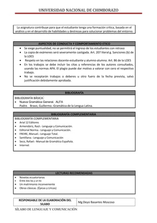 UNIVERSIDAD NACIONAL DE CHIMBORAZO
La asignatura contribuye para que el estudiante tenga una formación crítica, basada en el
análisis y en el desarrollo de habilidades y destrezas para solucionar problemas del entorno.
ASPECTOS DE CONDUCTA Y COMPORTAMIENTO ETICO
• Se exige puntualidad, no se permitirá el ingreso de los estudiantes con retraso
• La copia de exámenes será severamente castigada. Art. 207 literal g. Sanciones (b) de
la LOES
• Respeto en las relaciones docente-estudiante y alumno-alumno. Art. 86 de la LOES
• En los trabajos se debe incluir las citas y referencias de los autores consultados,
usando las normas APA. El plagio puede dar motivo a valorar con cero el respectivo
trabajo.
• No se receptarán trabajos o deberes u otro fuero de la fecha prevista, salvo
justificación debidamente aprobada.
BIBLIOGRAFÍA
BIBLIOGRAFÍA BÁSICA:
• Nueva Gramática General. ALFA
Padre. Bravo, Guillermo.-Gramática de la Lengua Latina.
BIBLIOGRAFÍA COMPLEMENTARIA
BIBLIOGRAFÍA COMPLEMENTARIA
• Arial 12 Editores
• Armendáriz, Raúl.- Lenguaje y Comunicación.
• Editorial Norma.- Lenguaje y Comunicación.
• FREIRE, Manuel.- Lenguaje Total.
• Santillana.- Lenguaje y Comunicación
• Seco, Rafael.- Manual de Gramática Española.
• Internet
LECTURAS RECOMENDADAS
• Novelas ecuatorianas
• Entre dos tía y un tío
• Un matrimonio inconveniente
• Obras clásicas. (Épicas y Líricas)
RESPONSABLE DE LA ELABORACIÓN DEL
SíLABO
Mg.Deysi Basantes Moscoso
SÍLABO DE LENGUAJE Y COMUNICACIÓN
 