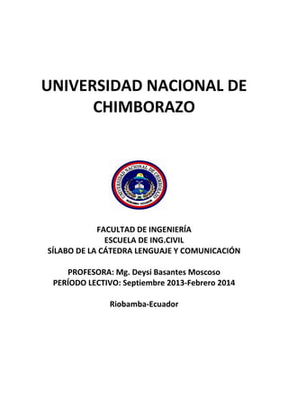 UNIVERSIDAD NACIONAL DE
CHIMBORAZO
FACULTAD DE INGENIERÍA
ESCUELA DE ING.CIVIL
SÍLABO DE LA CÁTEDRA LENGUAJE Y COMUNICACIÓN
PROFESORA: Mg. Deysi Basantes Moscoso
PERÍODO LECTIVO: Septiembre 2013-Febrero 2014
Riobamba-Ecuador
 