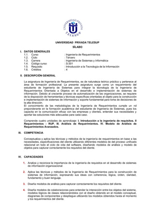 UNIVERSIDAD PRIVADA TELESUP
SÍLABO
I. DATOS GENERALES
1.1. Curso : Ingeniería de Requerimientos
1.2. Ciclo : Tercero
1.3. Carrera : Ingeniería de Sistemas y Informática
1.4. Código curso : S-301
1.5. Requisito : Introducción a la Tecnología de la Información
1.6. Créditos : 4
II. DESCRIPCIÓN GENERAL
La asignatura de Ingeniería de Requerimientos, es de naturaleza teórico práctico y pertenece al
área de formación profesional. La presente asignatura surge como un requerimiento del
estudiante de Ingeniería de Sistemas para integrar la tecnología de la Ingeniería de
Requerimientos Orientada a Objetos en el desarrollo e implementación de sistemas de
información. Debido al creciente proceso de automatización de las organizaciones, se requiere
de la disposición de herramientas y técnicas específicas orientadas al objeto para la construcción
e implementación de sistemas de información y soporte fundamental para toma de decisiones de
la alta dirección.
El conocimiento de las metodologías de la Ingeniería de Requerimientos cumple un rol
preponderante en la formación académica del estudiante de Ingeniería de Sistemas, pues los
capacita en la comunicación eficaz con las empresas y clientes, entender sus necesidades y
aportar las soluciones más adecuadas para cada caso.
Comprende cuatro unidades de aprendizaje: I. Introducción a la ingeniería de requisitos. II
Requerimientos - RUP. III. Análisis de Requerimientos. IV. Modelo de Análisis de
Requerimientos Avanzados.
III. COMPETENCIA
Conceptualiza y aplica las técnicas y métodos de la ingeniería de requerimientos en base a las
necesidades, especificaciones del cliente utilizando diferentes modelos de del proceso unificado
relacional en todo el ciclo de vida del software, diseñando modelos de análisis y modelo de
objetos para capturar correctamente los requisitos del cliente.
IV. CAPACIDADES
1. Analiza y reconoce la importancia de la ingeniería de requisitos en el desarrollo de sistemas
de información organizacional.
2. Aplica las técnicas y métodos de la Ingeniería de Requerimientos para la construcción de
sistemas de información, expresando sus ideas con coherencia, lógica, orden, claridad,
fundamento y buen lenguaje.
3. Diseña modelos de análisis para capturar correctamente los requisitos del cliente.
4. Diseña modelos de colaboraciones para entender la interacción entre los objetos del sistema,
modelos lógicos de clases relacionándolos con el diseño obtenido en el modelo conceptual,
diagramas de componentes y despliegue utilizando los modelos obtenidos hasta el momento
y los requerimientos del cliente.
 