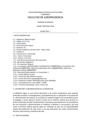 Universidad Regional Autónoma de los Andes
–UNIANDES–
FACULTAD DE JURISPRUDENCIA
CARRERA DE DERECHO
SILABO: MEDICINA LEGAL
SILABO 2015 - I
I. DATOS INFORMATIVOS
1.1.- Asignatura: Medicina Legal
1.2.- Código: DER07ML
1.3.- Grupo: Básico
1.4.- Eje de formación: Básico
1.5.- Semestre: VII
1.6.- Periodo Académico: Octubre 2015 – Marzo 2016
1.7.- Créditos: 6
1.8.- Total de horas: 5 semanales
1.8.1.- Teoría: 3 semanales
1.8.2.- Práctica: 2 semanal
1.9.- Total de horas semestrales: 96 semestrales
1.10.- Naturaleza: Obligatoria
1.11.- Pre-requisitos: Ninguno
1.12.- Co-requisitos: OBLIGACIONES Y CONTRATOS II (DER07OC II), FILOSOFIA DEL
DERECHO (DER07FD), PRACTICA PROCESAL CIVIL I (DER07PPCI), PRACTICA
PROCESAL PENAL (DER07PPP
1.13.- Docente(s) Responsable(s): Dr. Guido Aldas P.
1.13.1.- Grado: Médico Cirujano
1.13.2.- Post Grado: Mg. Medicina Forense
1.13.3.- Correo electrónico: guidoap@yahoo.com
1.13.4.- Plataforma moodle: MEDICINA LEGAL 2015 UNIANDES
1.13.5.- Acompañamiento: Lunes 18H00 – 19H00
1.13.6.- Escenarios Aprendizaje: áulico, virtual, real
II.- DESCRIPCIÓN Y FUNDAMENTACIÓN DE LA ASIGNATURA
La Medicina legal, es una ciencia fascinante y de mucha importancia, que requiere
profundos estudios e investigaciones, principalmente por su aplicación en el campo de
la administración de justicia, en lo jurídico la medicina legal es de trascendencia para
el juzgador, a quien aporta e ilustra a través de un informe, hechos que durante un
juicio constituyan pruebas fundamentales y necesarias para determinar la procedencia
de una acusación y posteriormente el condenar o absolver a una persona. por esta
razón el informe médico pericial, debe ser realizado no sólo con la responsabilidad
propia del profesional de esta rama, si no que demuestre los vastos conocimientos
técnicos, doctrinarios y científicos de éste.
III.- OBJETIVO GENERAL
 